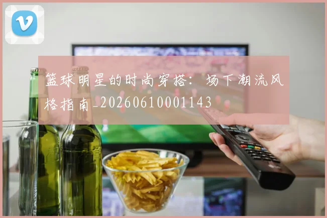 篮球明星的时尚穿搭：场下潮流风格指南_20260610001143