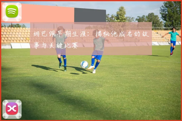 姆巴佩早期生涯:揭秘他成名的故事与关键比赛