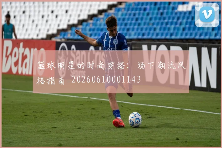 篮球明星的时尚穿搭:场下潮流风格指南_20260610001143